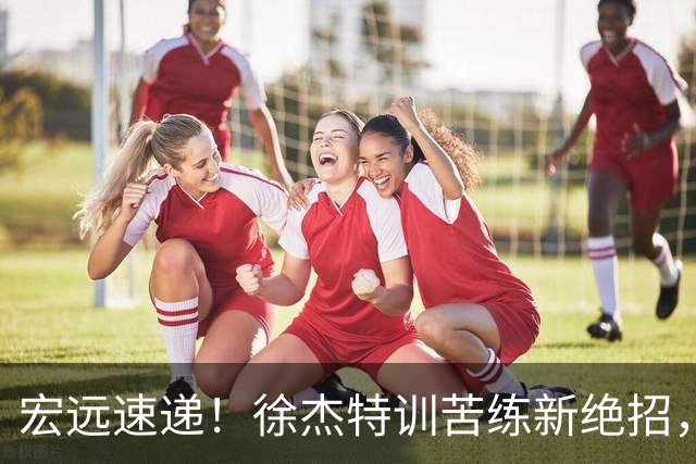 宏远速递！徐杰特训苦练新绝招，张文逸或续约，杜锋缺席夏训