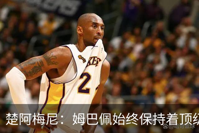 楚阿梅尼：姆巴佩始终保持着顶级水准，他总能在关键战中挺身而出